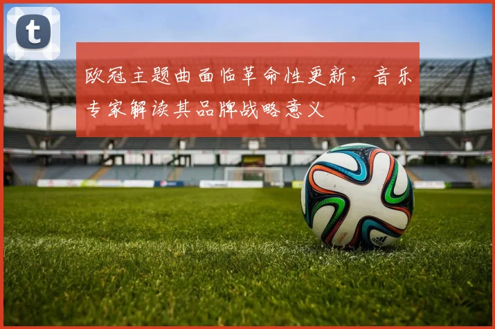 欧冠主题曲面临革命性更新，音乐专家解读其品牌战略意义