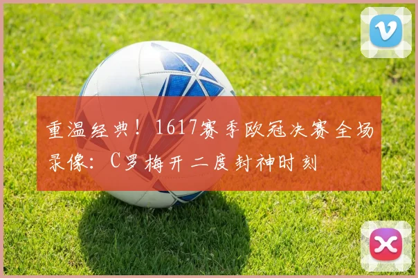重温经典！1617赛季欧冠决赛全场录像：C罗梅开二度封神时刻