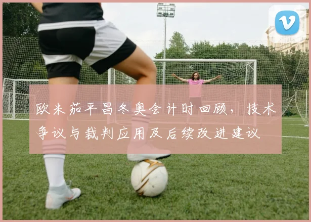 欧米茄平昌冬奥会计时回顾，技术争议与裁判应用及后续改进建议