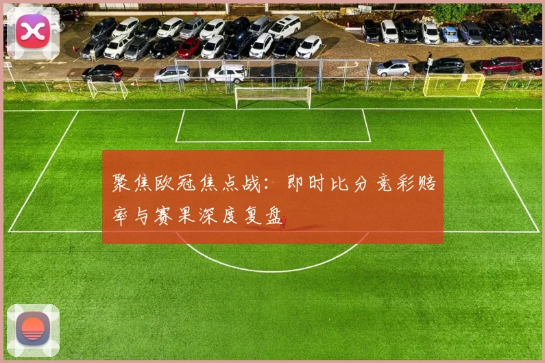 聚焦欧冠焦点战：即时比分竞彩赔率与赛果深度复盘