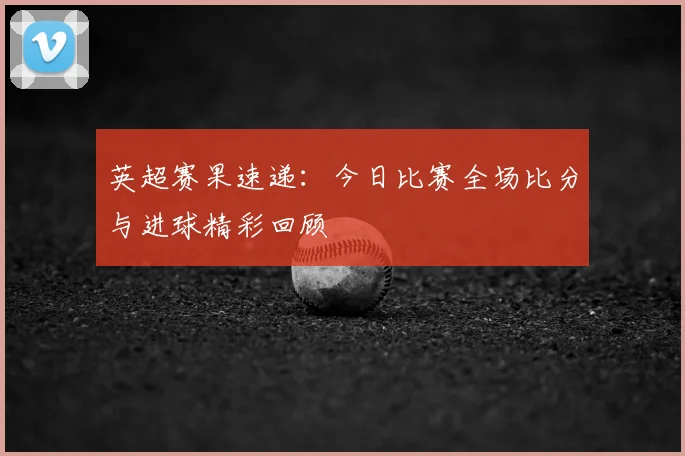 英超赛果速递：今日比赛全场比分与进球精彩回顾