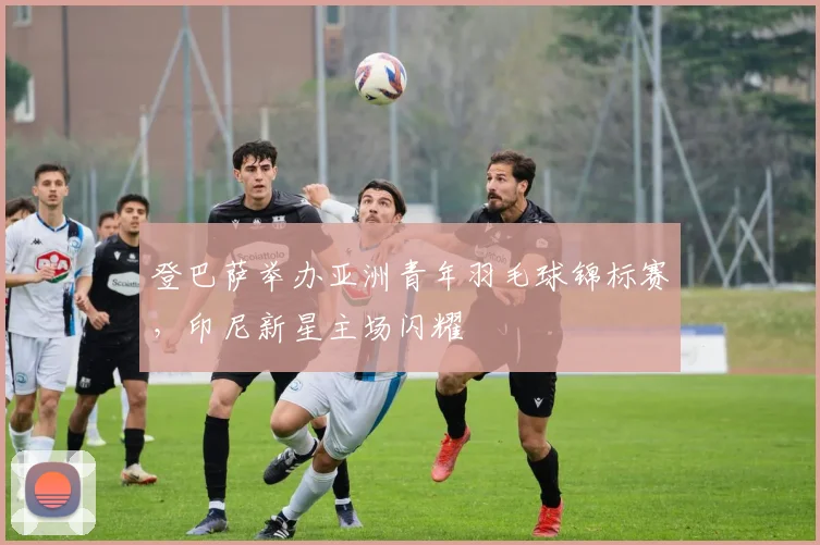 登巴萨举办亚洲青年羽毛球锦标赛，印尼新星主场闪耀