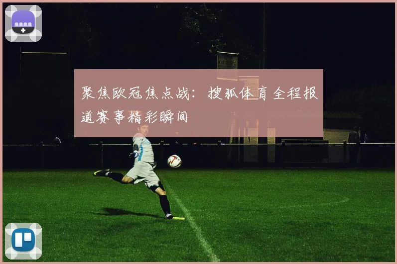 聚焦欧冠焦点战：搜狐体育全程报道赛事精彩瞬间