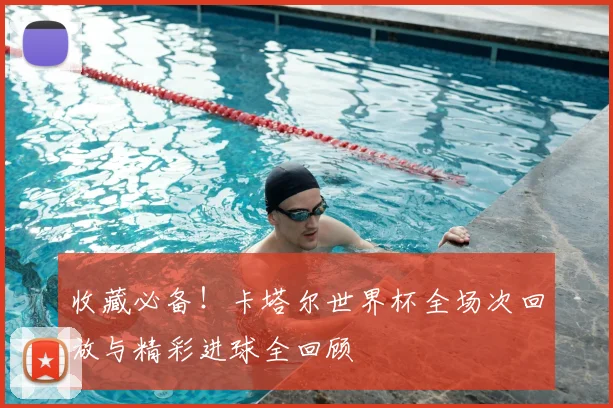 收藏必备！卡塔尔世界杯全场次回放与精彩进球全回顾