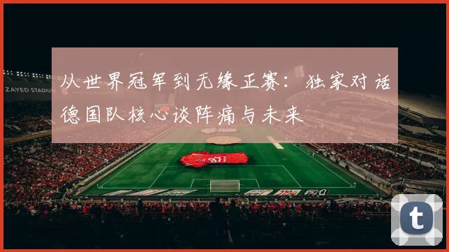 从世界冠军到无缘正赛:独家对话德国队核心谈阵痛与未来