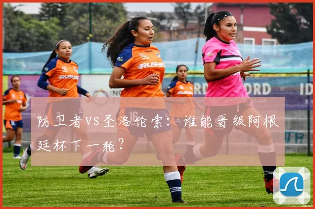 防卫者vs圣洛伦索:谁能晋级阿根廷杯下一轮?