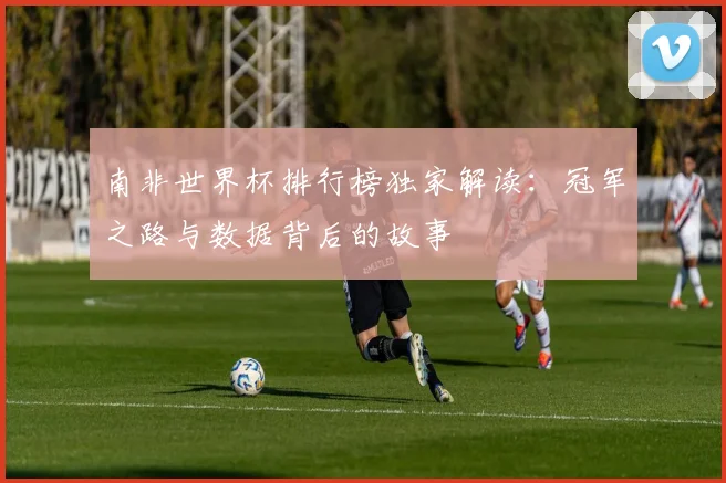 南非世界杯排行榜独家解读:冠军之路与数据背后的故事