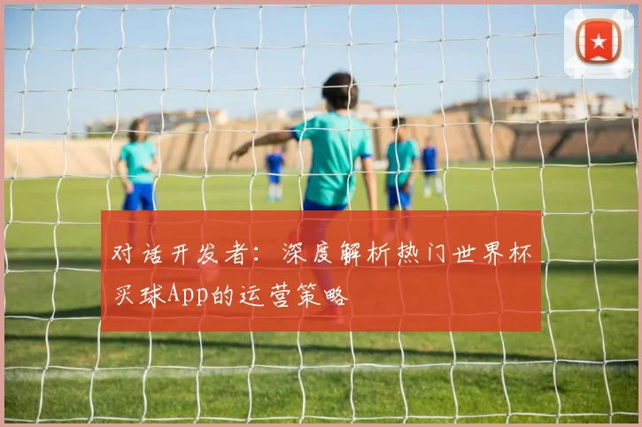 对话开发者:深度解析热门世界杯买球App的运营策略