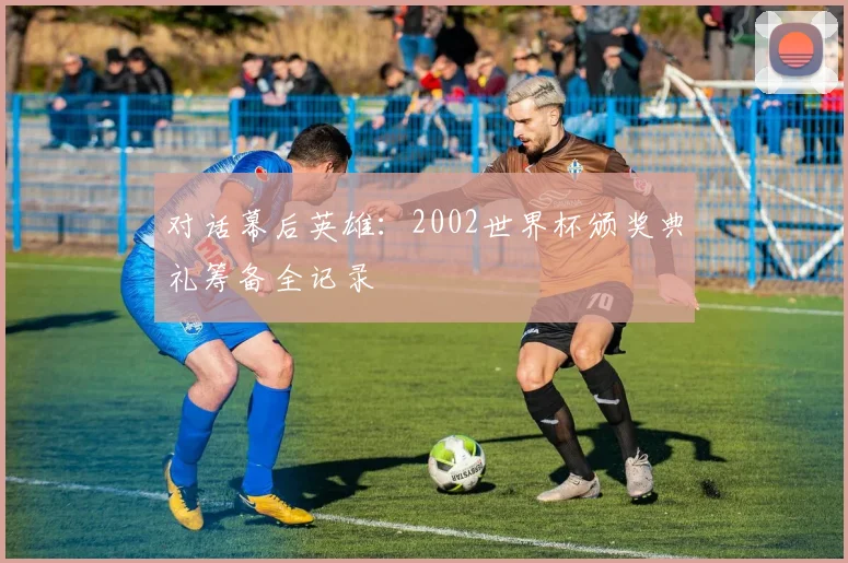 对话幕后英雄:2002世界杯颁奖典礼筹备全记录