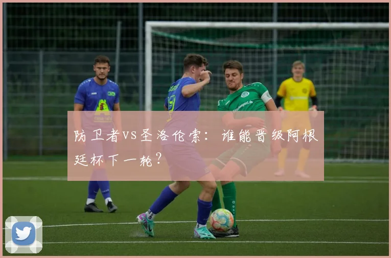 防卫者vs圣洛伦索：谁能晋级阿根廷杯下一轮？