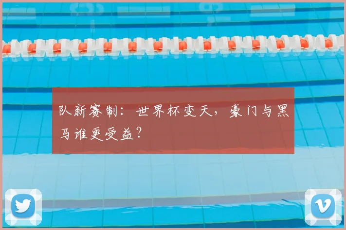 队新赛制:世界杯变天,豪门与黑马谁更受益?