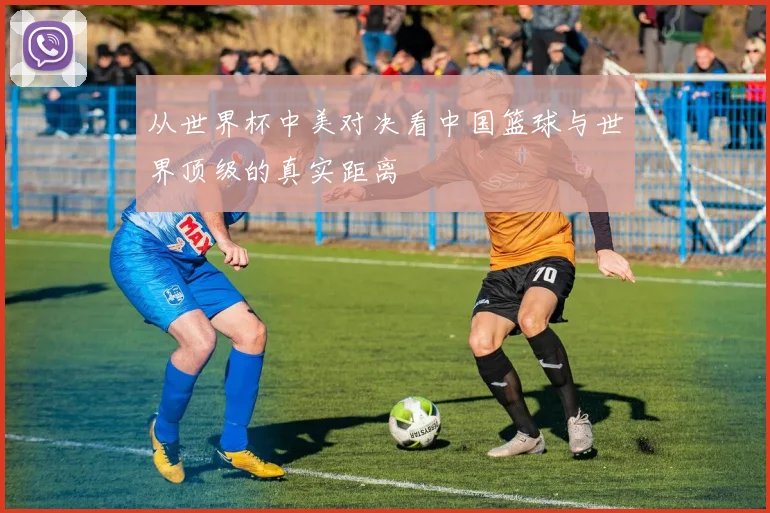 从世界杯中美对决看中国篮球与世界顶级的真实距离