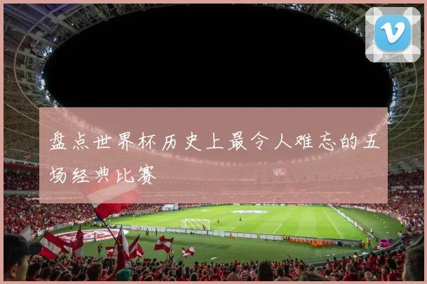 盘点世界杯历史上最令人难忘的五场经典比赛