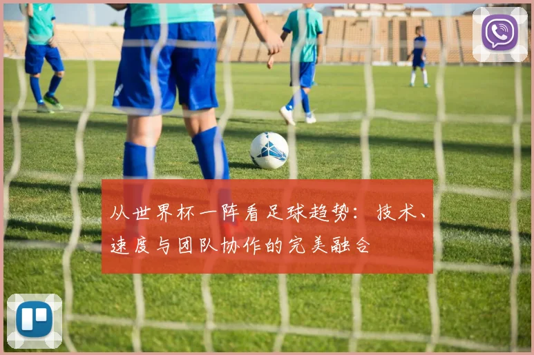 从世界杯一阵看足球趋势：技术、速度与团队协作的完美融合