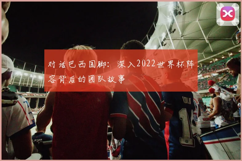 对话巴西国脚:深入2022世界杯阵容背后的团队故事
