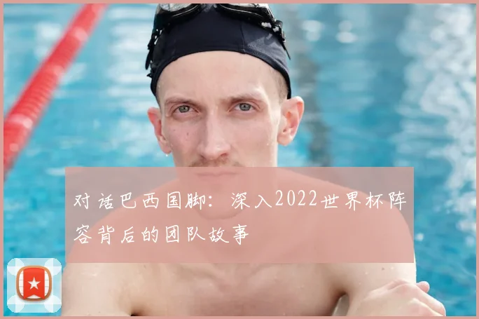 对话巴西国脚:深入2022世界杯阵容背后的团队故事