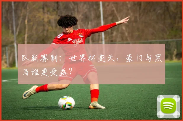 队新赛制：世界杯变天，豪门与黑马谁更受益？