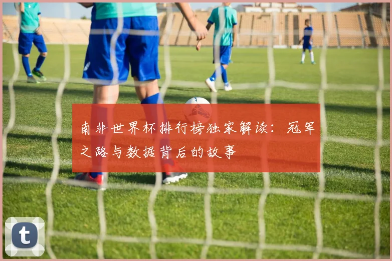 南非世界杯排行榜独家解读：冠军之路与数据背后的故事