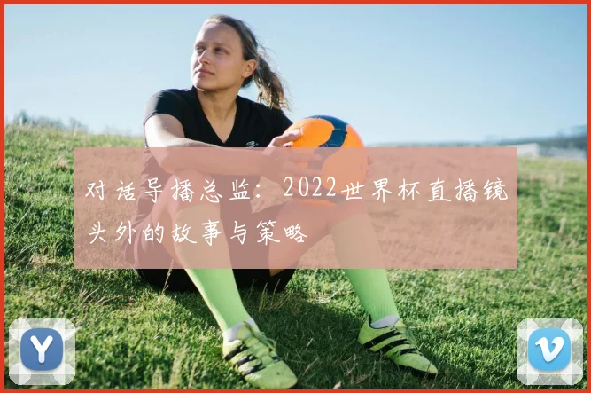 对话导播总监:2022世界杯直播镜头外的故事与策略